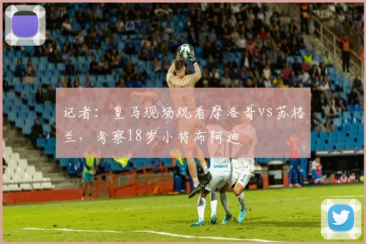 记者:皇马现场观看摩洛哥vs苏格兰,考察18岁小将布阿迪