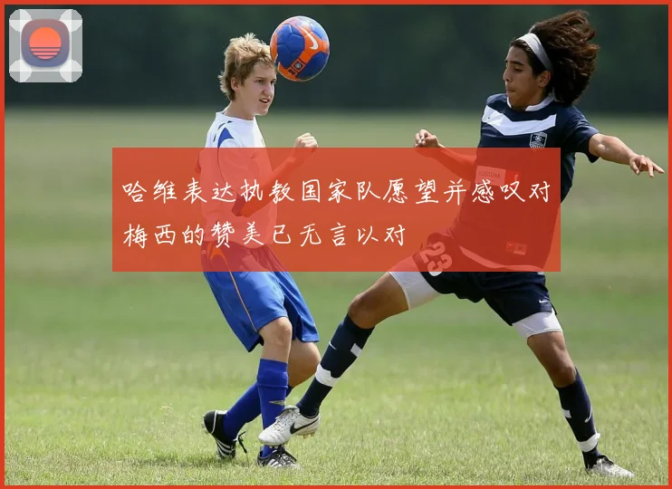 哈维表达执教国家队愿望并感叹对梅西的赞美已无言以对