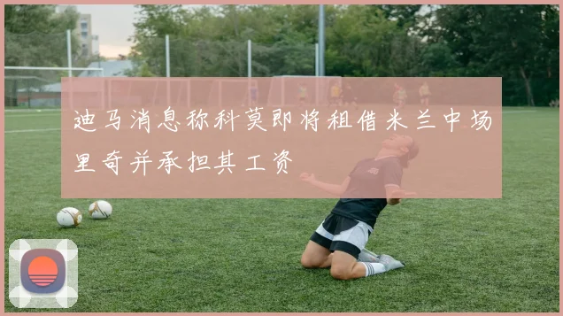 迪马消息称科莫即将租借米兰中场里奇并承担其工资