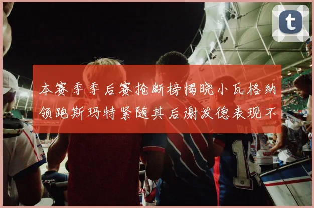 本赛季季后赛抢断榜揭晓小瓦格纳领跑斯玛特紧随其后谢泼德表现不俗