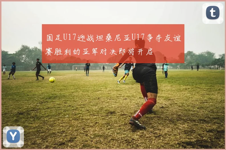 国足U17迎战坦桑尼亚U17争夺友谊赛胜利的亚军对决即将开启