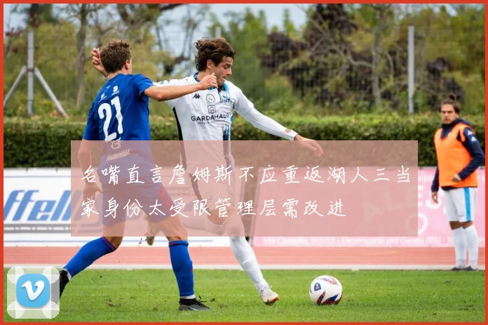 名嘴直言詹姆斯不应重返湖人三当家身份太受限管理层需改进