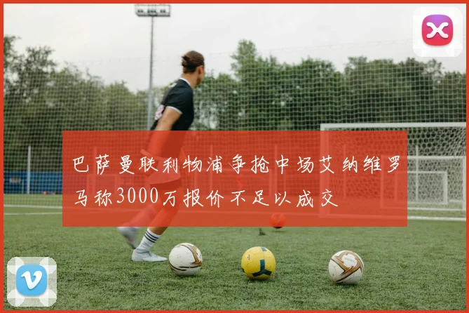 巴萨曼联利物浦争抢中场艾纳维罗马称3000万报价不足以成交