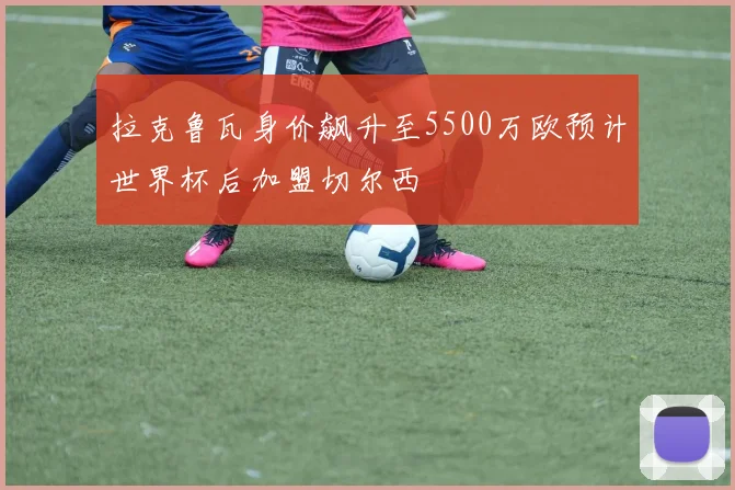 拉克鲁瓦身价飙升至5500万欧预计世界杯后加盟切尔西