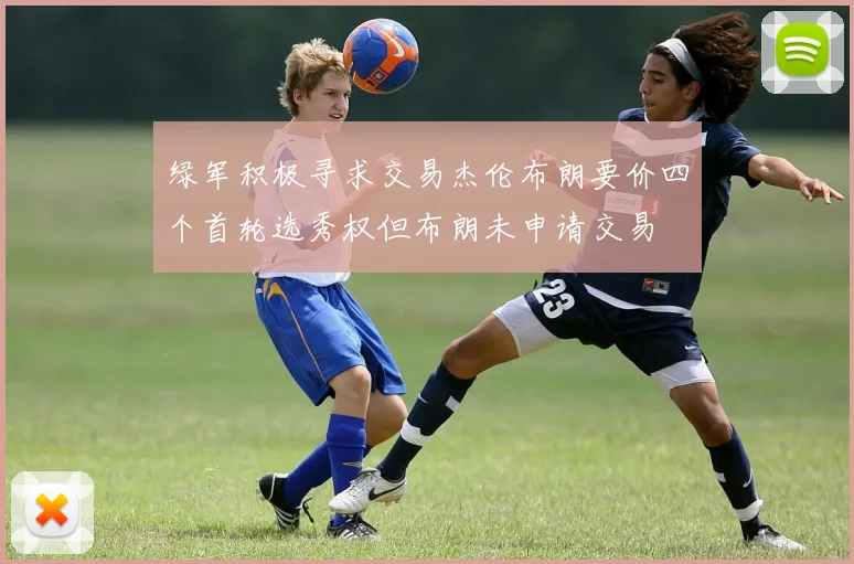 绿军积极寻求交易杰伦布朗要价四个首轮选秀权但布朗未申请交易