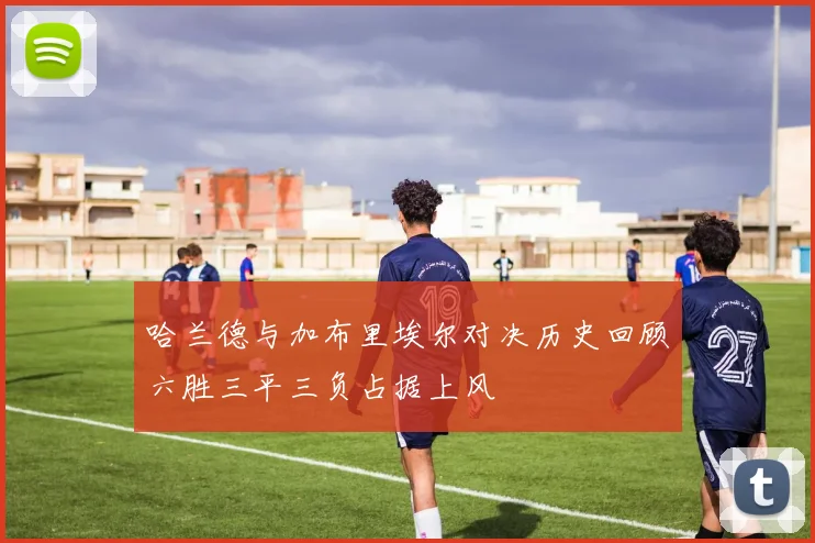 哈兰德与加布里埃尔对决历史回顾六胜三平三负占据上风