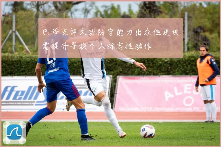 巴爷点评文班防守能力出众但进攻需提升寻找个人标志性动作