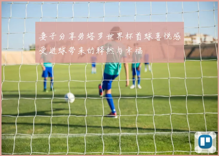 妻子分享劳塔罗世界杯首球喜悦感受进球带来的释然与幸福