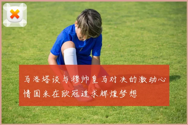 马洛塔谈与穆帅皇马对决的激动心情国米在欧冠追求辉煌梦想