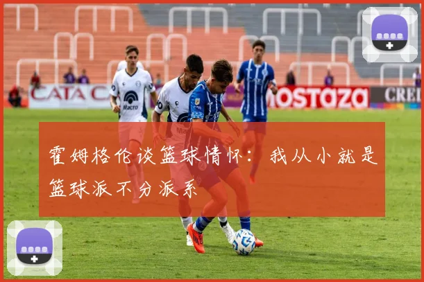 霍姆格伦谈篮球情怀：我从小就是篮球派不分派系
