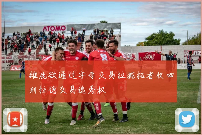 雄鹿欲通过字母交易拉拢拓者收回利拉德交易选秀权