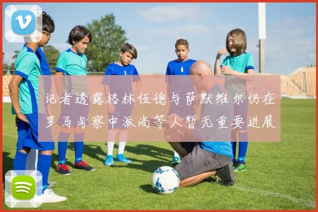 记者透露格林伍德与萨默维尔仍在罗马考察中派尚等人暂无重要进展消息