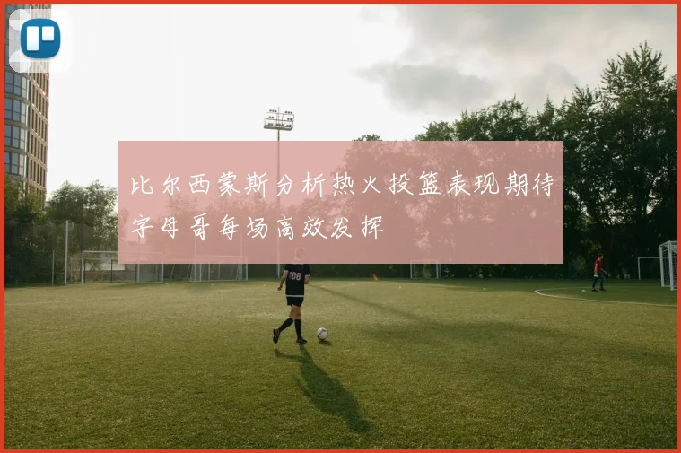 比尔西蒙斯分析热火投篮表现期待字母哥每场高效发挥