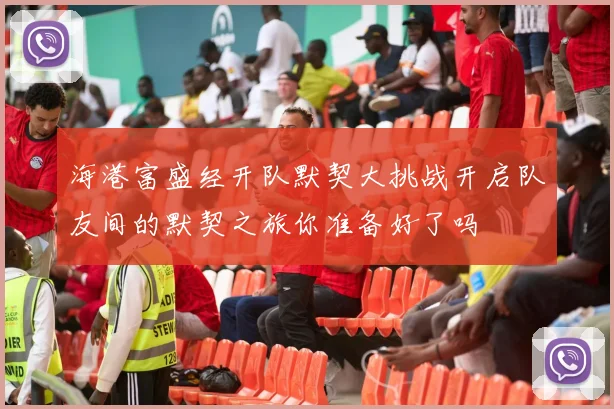 海港富盛经开队默契大挑战开启队友间的默契之旅你准备好了吗