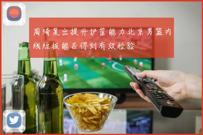 周琦复出提升护筐能力北京男篮内线短板能否得到有效检验