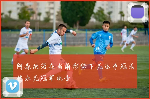 阿森纳若在当前形势下无法夺冠或将永无冠军机会