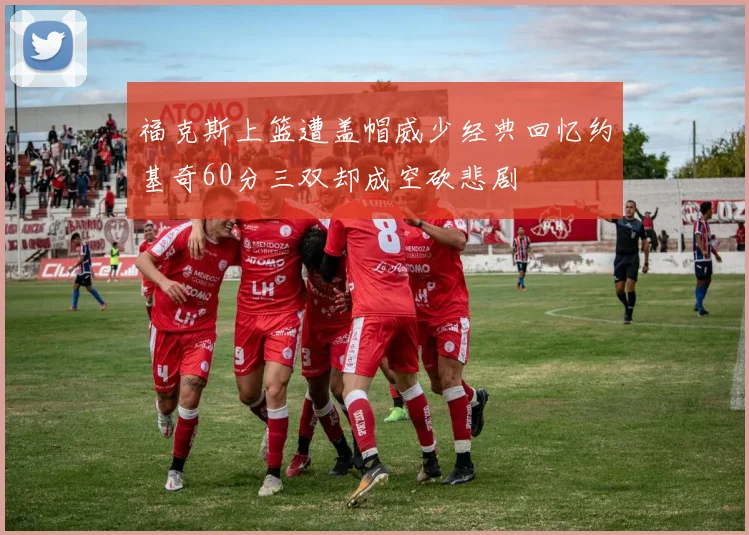 福克斯上篮遭盖帽威少经典回忆约基奇60分三双却成空砍悲剧