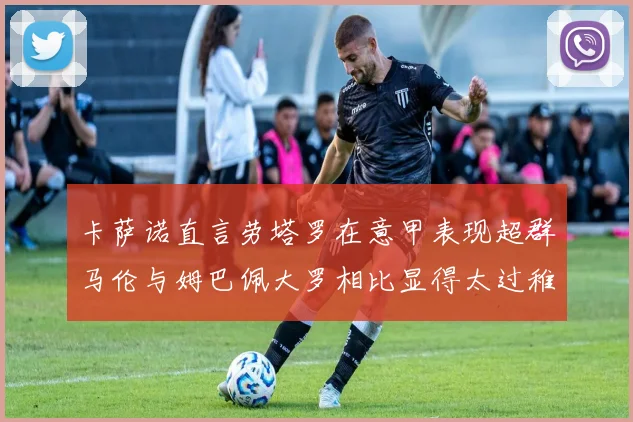 卡萨诺直言劳塔罗在意甲表现超群马伦与姆巴佩大罗相比显得太过稚嫩