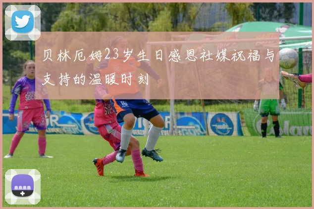 贝林厄姆23岁生日感恩社媒祝福与支持的温暖时刻