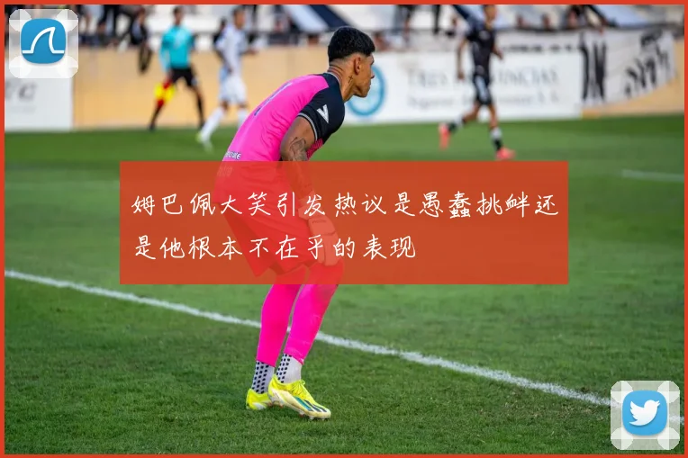 姆巴佩大笑引发热议是愚蠢挑衅还是他根本不在乎的表现