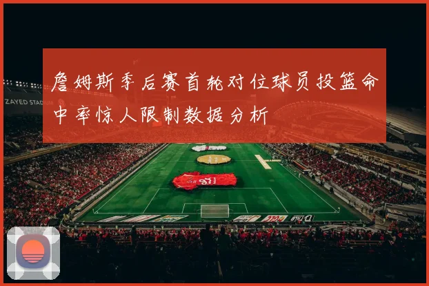 詹姆斯季后赛首轮对位球员投篮命中率惊人限制数据分析